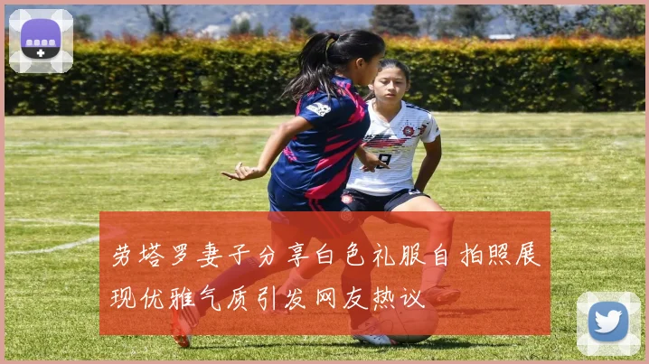 劳塔罗妻子分享白色礼服自拍照展现优雅气质引发网友热议