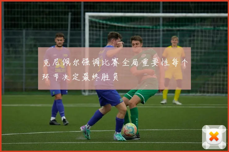 克尼佩尔强调比赛全局重要性每个环节决定最终胜负
