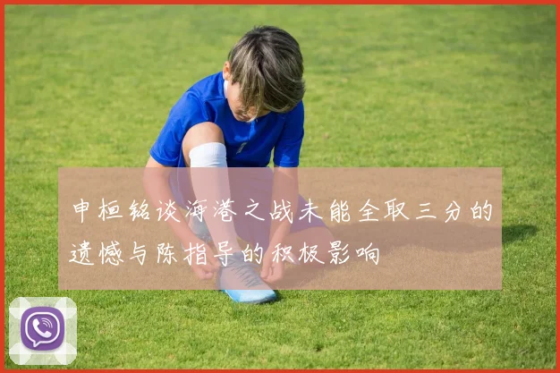 申桓铭谈海港之战未能全取三分的遗憾与陈指导的积极影响