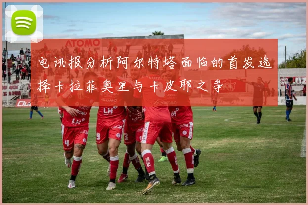 电讯报分析阿尔特塔面临的首发选择卡拉菲奥里与卡皮耶之争