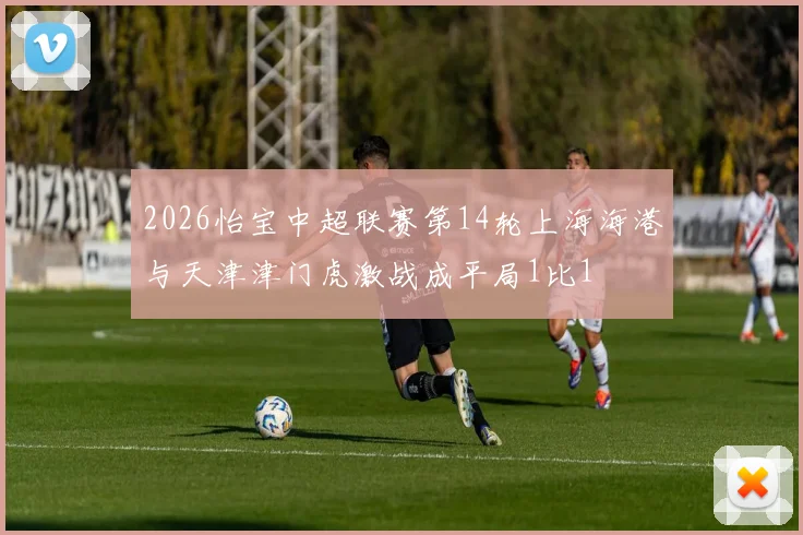2026怡宝中超联赛第14轮上海海港与天津津门虎激战成平局1比1