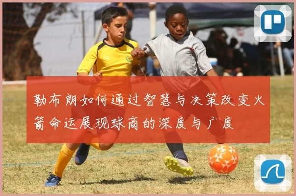 勒布朗如何通过智慧与决策改变火箭命运展现球商的深度与广度