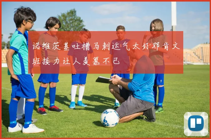 诺维茨基吐槽马刺运气太好邓肯文班接力让人羡慕不已