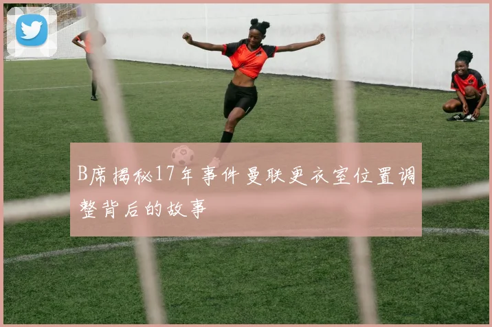 B席揭秘17年事件曼联更衣室位置调整背后的故事