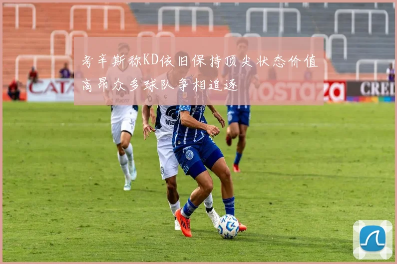 考辛斯称KD依旧保持顶尖状态价值高昂众多球队争相追逐