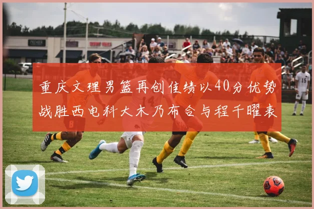 重庆文理男篮再创佳绩以40分优势战胜西电科大木乃布合与程千曜表现出色
