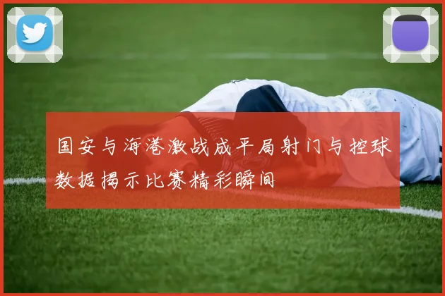 国安与海港激战成平局射门与控球数据揭示比赛精彩瞬间