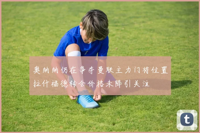 奥纳纳仍在争夺曼联主力门将位置拉什福德转会价格未降引关注